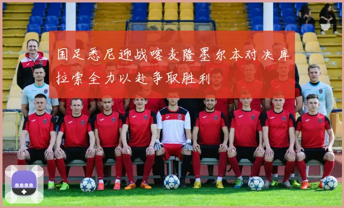 国足悉尼迎战喀麦隆墨尔本对决库拉索全力以赴争取胜利