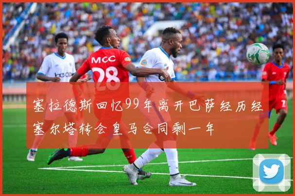 塞拉德斯回忆99年离开巴萨经历经塞尔塔转会皇马合同剩一年