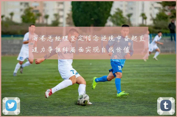 海港总经理坚定信念逆境中奋起直追力争扭转局面实现自我价值