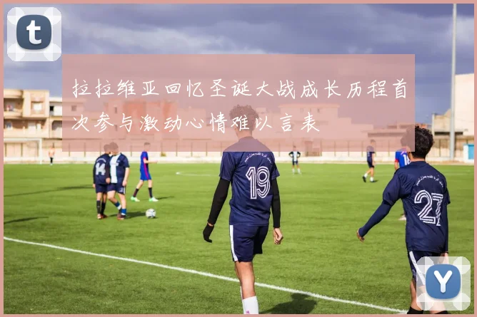 拉拉维亚回忆圣诞大战成长历程首次参与激动心情难以言表