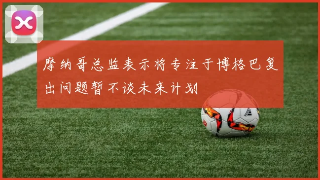 摩纳哥总监表示将专注于博格巴复出问题暂不谈未来计划