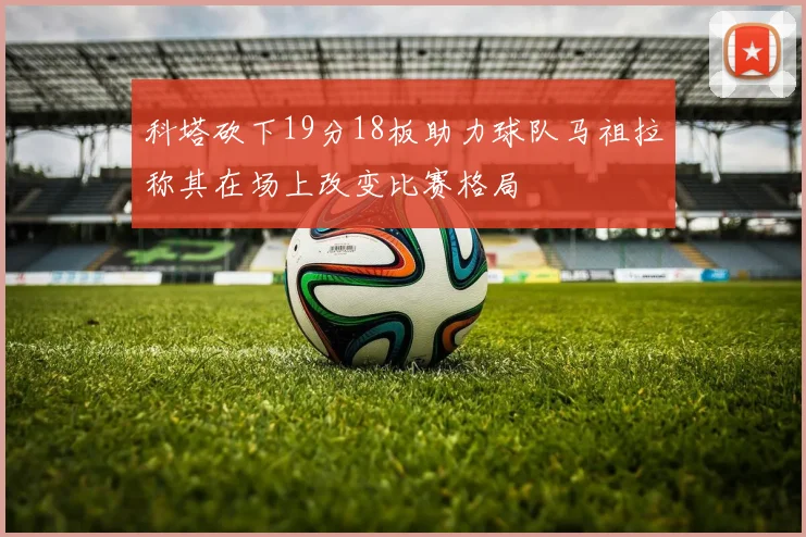 科塔砍下19分18板助力球队马祖拉称其在场上改变比赛格局