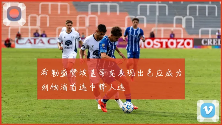 希勒盛赞埃基蒂克表现出色应成为利物浦首选中锋人选