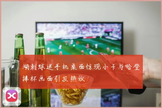 湖刺球迷手机桌面惊现小卡与哈登捧杯画面引发热议