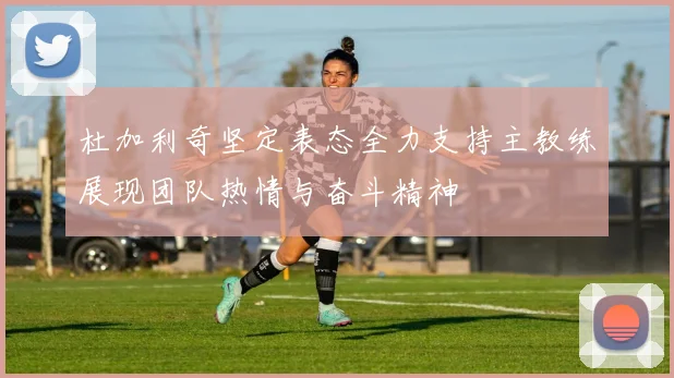 杜加利奇坚定表态全力支持主教练展现团队热情与奋斗精神