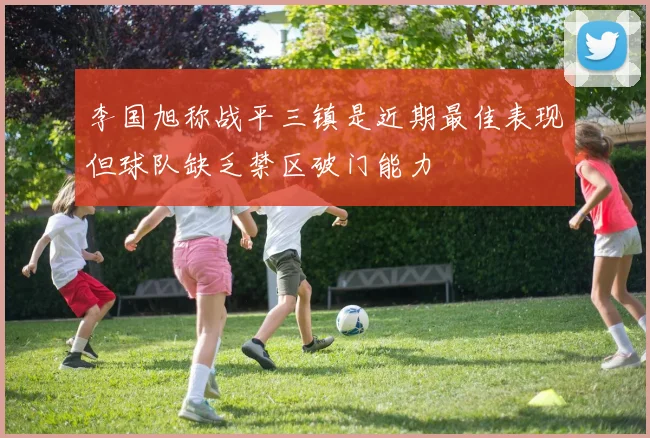 李国旭称战平三镇是近期最佳表现但球队缺乏禁区破门能力
