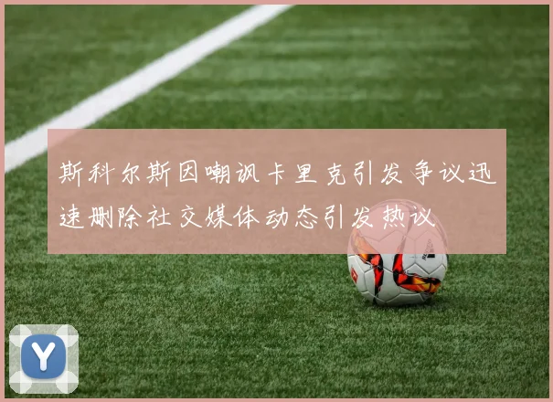 斯科尔斯因嘲讽卡里克引发争议迅速删除社交媒体动态引发热议