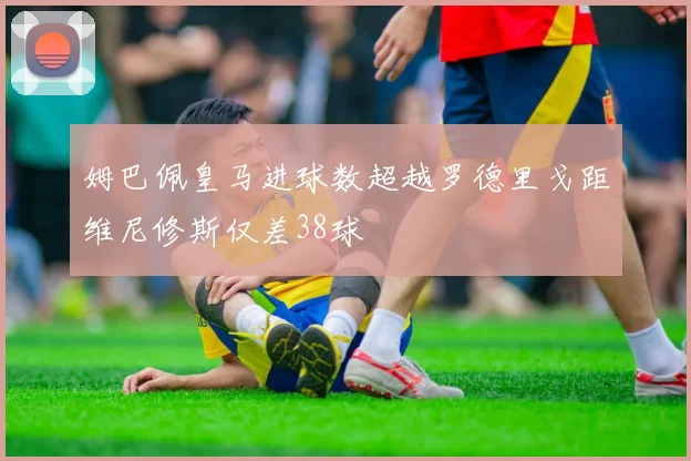 姆巴佩皇马进球数超越罗德里戈距维尼修斯仅差38球
