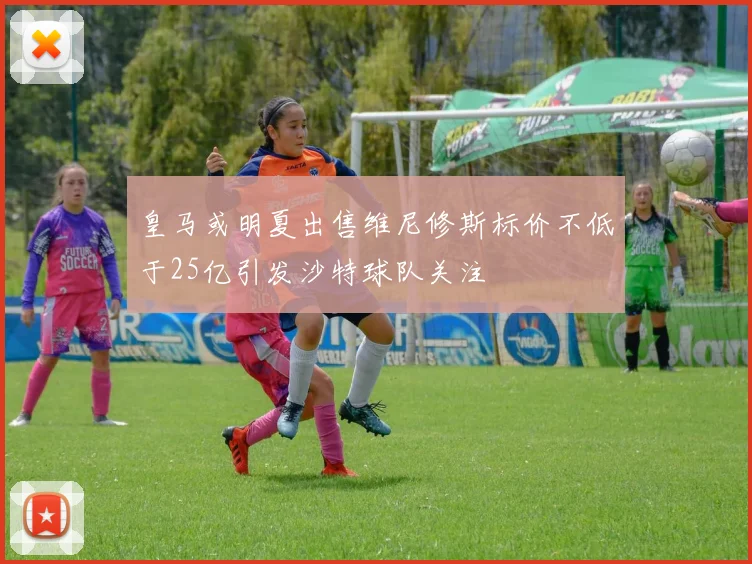 皇马或明夏出售维尼修斯标价不低于25亿引发沙特球队关注