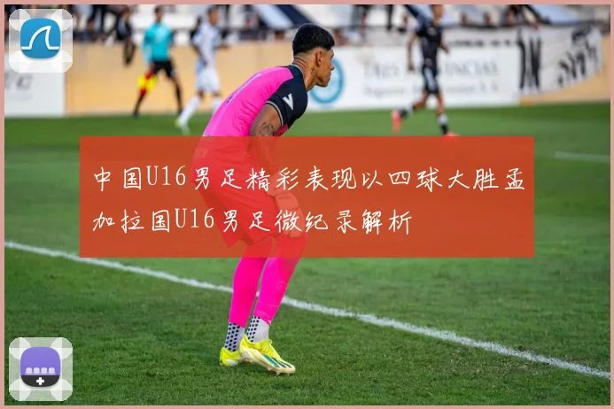中国U16男足精彩表现以四球大胜孟加拉国U16男足微纪录解析