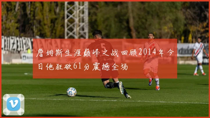 詹姆斯生涯巅峰之战回顾2014年今日他狂砍61分震撼全场