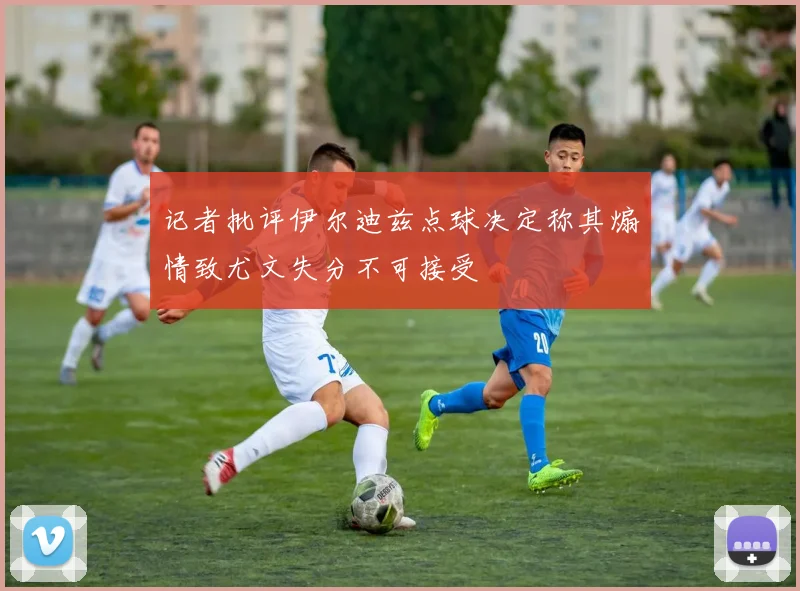 记者批评伊尔迪兹点球决定称其煽情致尤文失分不可接受
