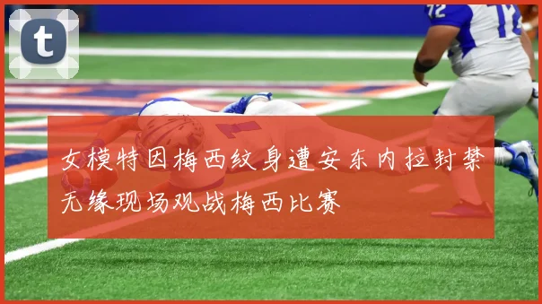 女模特因梅西纹身遭安东内拉封禁无缘现场观战梅西比赛