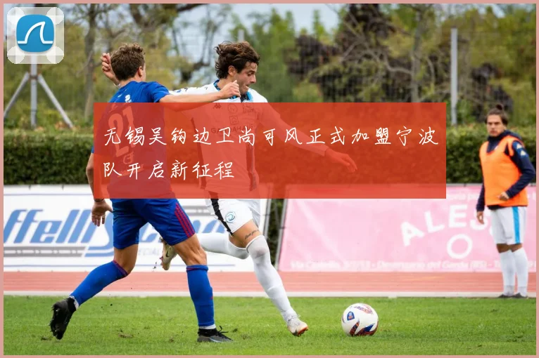 无锡吴钩边卫尚可风正式加盟宁波队开启新征程