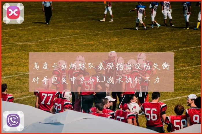 乌度卡分析球队表现指出攻防失衡对手包夹申京和KD战术执行不力