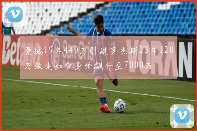 曼城19年440万引进罗杰斯23年120万放走如今身价飙升至7000万