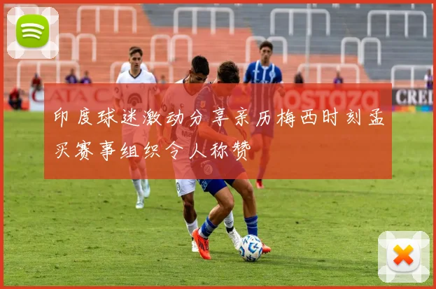 印度球迷激动分享亲历梅西时刻孟买赛事组织令人称赞