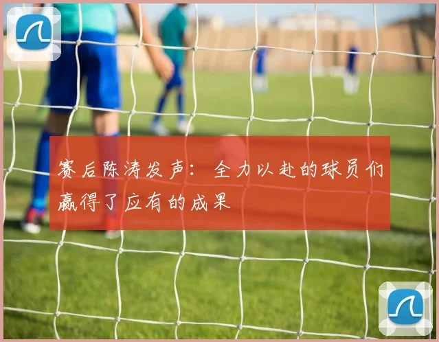 赛后陈涛发声：全力以赴的球员们赢得了应有的成果