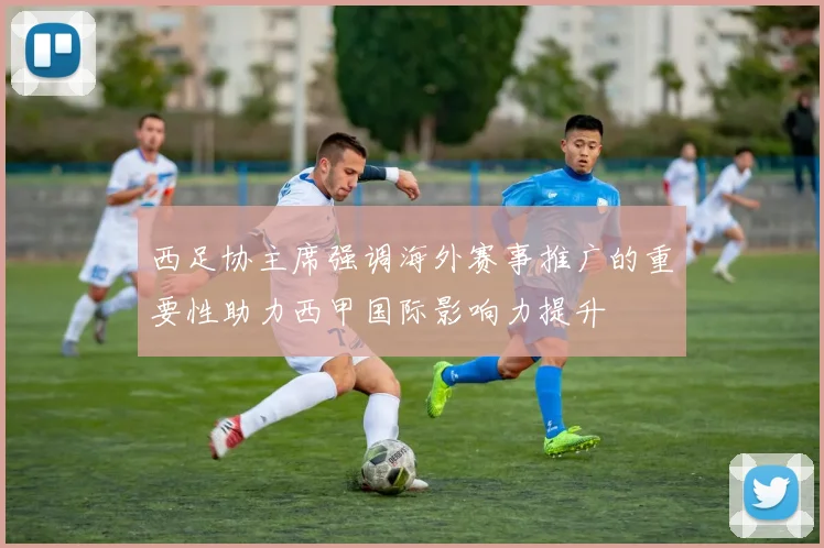西足协主席强调海外赛事推广的重要性助力西甲国际影响力提升