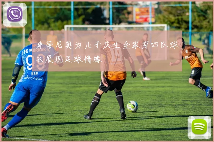库蒂尼奥为儿子庆生全家穿四队球衣展现足球情缘