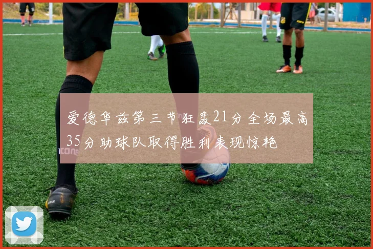 爱德华兹第三节狂轰21分全场最高35分助球队取得胜利表现惊艳